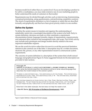 business-model level rather than at a system level. If you are developing a product to
         be sold to a marketplace, you may make extensive use of your marketing people to
         better understand the needs of customers in that market.
         Requirements may be elicited through activities such as interviewing, brainstorming,
         conceptual prototyping, using questionnaires, and performing competitive analysis.
         The result of requirements elicitation is a list of requests or needs that are described
         textually and graphically and that have been given priority relative to one another.

         Define the System
         To define the system means to translate and organize the understanding of
         stakeholder needs into a meaningful description of the system to be built. Early in
         system definition, decisions are made on what constitutes a requirement,
         documentation format, language formality, degree of requirements, request priority
         and estimated effort, technical and management risks, and scope. Part of this activity
         may include early prototypes and design models directly related to the most
         important stakeholder requests.
         We use the word description rather than document to avoid the perceived limitation
         inherent in the common use of the latter. A description may be a written document,
         electronic file, picture, or any other representation meant to communicate system
         requirements.
         The outcome of system definition is a description of the system that is both natural
         language and graphical (see Figure 3). Some suggested formats for the description are
         provided in later sections.


           P rinciple 55
           W R IT E N A T U R A L L A N G U A G E B E F O R E A M O R E F O R M A L M O D EL
           If you write the form al m odel first, the tendency w ill be to write natural language that
           describes the m odel instead of the solution system .

           T O M A K E A L O N G D IS T A N C E C A L L , T H E U S E R S H O U LD LIF T T H E P H O N E . T H E S Y S T E M S H A LL
           R E S P O N D W IT H A D IA L T O N E . T H E U S E R S H O U LD D IA L A “9”. T H E S YS T E M S H A LL R E S P O N D
           W IT H A D IS T IN C T IV E D IA L T O N E …

           T H E S YS TE M C O N S IS T S O F F O U R S T A T E S : I D LE , D IA L T O N E , D IS TIN C T IV E D IA L T O N E , A N D
           C O N N E C T E D . T O G E T F R O M T H E ID LE S T A T E T O T H E D IA L T O N E S T A TE , LIFT T H E P H O N E .
           T O G E T F R O M T H E D IA L T O N E S T A T E T O T H E D IS T IN C TIV E D IA L T O N E S T A T E , D IA L A “9.”

           N ote that in the latter exam ple, the text does not help the reader at all.
           - Alan M . D avis, 201 P rinciples o f S oftw are D evelopm en t, 1995




         Figure 3. System Definition in Natural and Formal Language




6   Chapter 1 - Introducing Requirements Management
 