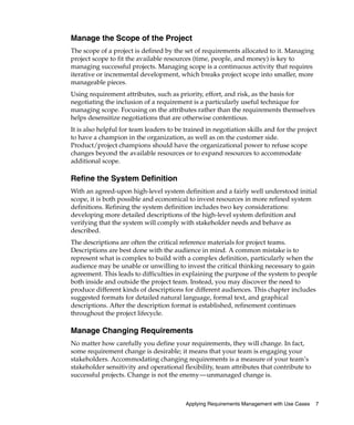 Manage the Scope of the Project
The scope of a project is defined by the set of requirements allocated to it. Managing
project scope to fit the available resources (time, people, and money) is key to
managing successful projects. Managing scope is a continuous activity that requires
iterative or incremental development, which breaks project scope into smaller, more
manageable pieces.
Using requirement attributes, such as priority, effort, and risk, as the basis for
negotiating the inclusion of a requirement is a particularly useful technique for
managing scope. Focusing on the attributes rather than the requirements themselves
helps desensitize negotiations that are otherwise contentious.
It is also helpful for team leaders to be trained in negotiation skills and for the project
to have a champion in the organization, as well as on the customer side.
Product/project champions should have the organizational power to refuse scope
changes beyond the available resources or to expand resources to accommodate
additional scope.

Refine the System Definition
With an agreed-upon high-level system definition and a fairly well understood initial
scope, it is both possible and economical to invest resources in more refined system
definitions. Refining the system definition includes two key considerations:
developing more detailed descriptions of the high-level system definition and
verifying that the system will comply with stakeholder needs and behave as
described.
The descriptions are often the critical reference materials for project teams.
Descriptions are best done with the audience in mind. A common mistake is to
represent what is complex to build with a complex definition, particularly when the
audience may be unable or unwilling to invest the critical thinking necessary to gain
agreement. This leads to difficulties in explaining the purpose of the system to people
both inside and outside the project team. Instead, you may discover the need to
produce different kinds of descriptions for different audiences. This chapter includes
suggested formats for detailed natural language, formal text, and graphical
descriptions. After the description format is established, refinement continues
throughout the project lifecycle.

Manage Changing Requirements
No matter how carefully you define your requirements, they will change. In fact,
some requirement change is desirable; it means that your team is engaging your
stakeholders. Accommodating changing requirements is a measure of your team’s
stakeholder sensitivity and operational flexibility, team attributes that contribute to
successful projects. Change is not the enemy—unmanaged change is.



                                          Applying Requirements Management with Use Cases   7
 