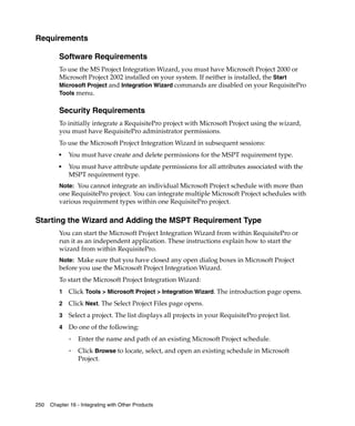 Requirements

         Software Requirements
         To use the MS Project Integration Wizard, you must have Microsoft Project 2000 or
         Microsoft Project 2002 installed on your system. If neither is installed, the Start
         Microsoft Project and Integration Wizard commands are disabled on your RequisitePro
         Tools menu.


         Security Requirements
         To initially integrate a RequisitePro project with Microsoft Project using the wizard,
         you must have RequisitePro administrator permissions.
         To use the Microsoft Project Integration Wizard in subsequent sessions:
         ■
             You must have create and delete permissions for the MSPT requirement type.
         ■
             You must have attribute update permissions for all attributes associated with the
             MSPT requirement type.
         Note: You cannot integrate an individual Microsoft Project schedule with more than
         one RequisitePro project. You can integrate multiple Microsoft Project schedules with
         various requirement types within one RequisitePro project.

Starting the Wizard and Adding the MSPT Requirement Type
         You can start the Microsoft Project Integration Wizard from within RequisitePro or
         run it as an independent application. These instructions explain how to start the
         wizard from within RequisitePro.
         Note: Make sure that you have closed any open dialog boxes in Microsoft Project
         before you use the Microsoft Project Integration Wizard.
         To start the Microsoft Project Integration Wizard:
         1   Click Tools > Microsoft Project > Integration Wizard. The introduction page opens.
         2   Click Next. The Select Project Files page opens.
         3   Select a project. The list displays all projects in your RequisitePro project list.
         4   Do one of the following:
             ❑   Enter the name and path of an existing Microsoft Project schedule.
             ❑   Click Browse to locate, select, and open an existing schedule in Microsoft
                 Project.




250   Chapter 16 - Integrating with Other Products
 