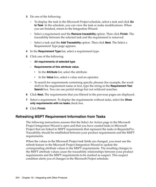 3   Do one of the following:
             ❑   To display the task in the Microsoft Project schedule, select a task and click Go
                 to Task. In the schedule, you can view the task or make modifications. When
                 you are finished, return to the Integration Wizard.
             ❑   Select a requirement and the Remove traceability option. Then click Finish. The
                 traceability between the selected task and the requirement is removed.
             ❑   Select a task and the Add Traceability option. Then click Next. The Select a
                 Requirement Type page appears.
         4   In the Requirement Type list, select a requirement type.
         5   Click one of the following:
             ❑
                 All requirements of selected type.
             ❑
                 Requirements of this attribute value.
                 ➑
                      In the Attribute list, select the attribute.
                 ➑
                      In the Value box, select a value and an operator.
             ❑
                 To search for requirements containing specific phrases (for example, the word
                 shall) in the requirement name or text, type the string in the Requirement Text
                 Search box. You can use partial strings but not wildcard searches.

         6   Click Next. The requirements that you filtered in the previous pages are displayed.
         7   Select a requirement. To display the requirements without tasks, select the Show
             only requirements with no tasks check box.

         8   Click Finish.

Refreshing MSPT Requirement Information from Tasks
         The following instructions assume that the Select An Action page in the Microsoft
         Project Integration Wizard is open and that you have created tasks in Microsoft
         Project that are linked to MSPT requirements that represent the tasks in RequisitePro.
         Traceability should be established between your product requirements and the MSPT
         requirements.
         When the values in the Microsoft Project task fields are changed, you must use the
         refresh feature in the Microsoft Project Integration Wizard to update the
         corresponding attribute values in the MSPT requirements. The resulting changes to
         the MSPT attribute values cause the traceability relationships between your product
         requirements and the MSPT requirements to be marked as suspect. This suspect
         condition alerts you of changes in the Microsoft Project schedule.




254   Chapter 16 - Integrating with Other Products
 