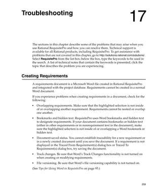 Troubleshooting
                                                                                    17
    The sections in this chapter describe some of the problems that may arise when you
    use Rational RequisitePro and how you can resolve them. Technical support is
    available for all Rational products, including RequisitePro. To get assistance with
    problems that are not covered in this chapter, go to http://solutions.rational.com/solutions/.
    Select RequisitePro from the list box; below the box, type the keywords to be used in
    the search. A list of technical notes that contain the keywords is presented; click the
    topic that describes the problem you are experiencing.


Creating Requirements
    A requirements document is a Microsoft Word file created in Rational RequisitePro
    and integrated with the project database. Requirements cannot be created in a normal
    Word document.
    If you experience problems when creating requirements in a document, check for the
    following:
    ■
        Overlapping requirements. Make sure that the highlighted selection is not inside
        of or overlapping another requirement. Requirements cannot be nested or overlap
        one another.
    ■
        Bookmarks and hidden text. RequisitePro uses Word bookmarks and hidden text
        to designate requirements. If your document contains bookmarks or hidden text
        (either in other requirements or in nonrequirement text in the document), make
        sure the highlighted selection is not inside of or overlapping a Word bookmark or
        hidden text.
    ■   Document saved status. You cannot establish traceability for a new requirement or
        in a newly created document until you save the document. If a requirement is not
        displayed in the Traced From Requirement(s) dialog box or Traced To
        Requirement(s) dialog box, try saving the document.
    ■   Track changes. Be sure that Word’s Track Changes functionality is not turned on
        when creating or modifying requirements.
    ■   File versioning. Be sure that Word’s file versioning capability is not turned on.
    (See Tips for Using Word in RequisitePro on page 95.)




                                                                                               259
 