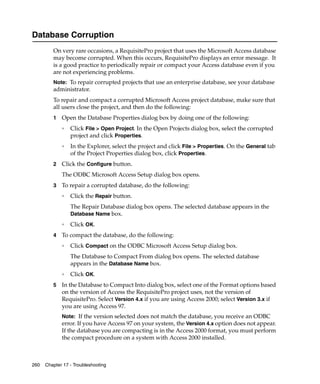 Database Corruption
         On very rare occasions, a RequisitePro project that uses the Microsoft Access database
         may become corrupted. When this occurs, RequisitePro displays an error message. It
         is a good practice to periodically repair or compact your Access database even if you
         are not experiencing problems.
         Note: To repair corrupted projects that use an enterprise database, see your database
         administrator.
         To repair and compact a corrupted Microsoft Access project database, make sure that
         all users close the project, and then do the following:
         1   Open the Database Properties dialog box by doing one of the following:
             ❑
                 Click File > Open Project. In the Open Projects dialog box, select the corrupted
                 project and click Properties.
             ❑
                 In the Explorer, select the project and click File > Properties. On the General tab
                 of the Project Properties dialog box, click Properties.
         2   Click the Configure button.
             The ODBC Microsoft Access Setup dialog box opens.
         3   To repair a corrupted database, do the following:
             ❑
                 Click the Repair button.
                 The Repair Database dialog box opens. The selected database appears in the
                 Database Name box.
             ❑
                 Click OK.
         4   To compact the database, do the following:
             ❑
                 Click Compact on the ODBC Microsoft Access Setup dialog box.
                 The Database to Compact From dialog box opens. The selected database
                 appears in the Database Name box.
             ❑
                 Click OK.
         5   In the Database to Compact Into dialog box, select one of the Format options based
             on the version of Access the RequisitePro project uses, not the version of
             RequisitePro. Select Version 4.x if you are using Access 2000; select Version 3.x if
             you are using Access 97.
             Note: If the version selected does not match the database, you receive an ODBC
             error. If you have Access 97 on your system, the Version 4.x option does not appear.
             If the database you are compacting is in the Access 2000 format, you must perform
             the compact procedure on a system with Access 2000 installed.



260   Chapter 17 - Troubleshooting
 