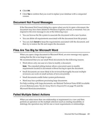6   Click OK.
     7   Click Yes to confirm that you want to replace your database with a compacted
         version.


Document Not Found Messages
     If the Document Not Found dialog box opens when you try to open a document, the
     document may have been deleted in Windows Explorer, moved, or renamed. You can
     respond to the error message in one of the following ways:
     ■
         You can browse the file system to associate the document with a new location.
     ■
         You can delete all requirements associated with the document from the project.
     ■
         You can click Cancel to keep the requirements associated with the document, and
         then try to restore the file and reopen the document.


Files Are Too Big for Microsoft Word
     When you open a large document in Microsoft Word, an error message may appear,
     stating that the file is too large to open.
     We recommend that you use small Word documents for the following reasons:
     ■   Word allows only one user at a time to modify a document.
         Note: The extended editing feature allows concurrent users to modify
         requirements located in documents without having to open the document.
     ■
         Small documents are more likely to be reviewed thoroughly because multiple
         reviewers can work on small sections of text concurrently.
     ■   Small documents enable better system performance.
     ■  Word may have problems processing large documents.
     For help working with large documents, see Rational Technical Note #2383 (available
     at www.Rational.com); Tips for Using Word in RequisitePro on page 95; and the
     Microsoft Word documentation.


Failed Multiple Select Actions
     When you select more than one relationship or requirement in a view and then
     perform an operation on the multiple selection (such as creating traceability or
     deleting), the operation may fail for one or more requirements or relationships.




                                                            Document Not Found Messages   261
 