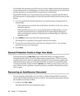 For example, the operation may fail if you do not have rights to perform the operation
         on the requirements or relationships, or if some of the requirements are in documents
         and the operation is not permitted for requirements in documents.
         RequisitePro notifies you of such failures by providing an exception log that shows
         the requirements or relationships for which the operation failed and the reason for the
         failure.
         1   In a view, perform the desired operation on a selected group of requirements or
             relationships.
             ❑
                 If the operation is successful, the modifications are shown in the view, and no
                 dialog box appears.
             ❑
                 If the operation fails for one or more requirements or relationships, or if you
                 stop the operation before it is completed, the Exception Report dialog box
                 opens, providing the number of requirements or relationships for which the
                 operation failed.
         2   Click Details to learn more about the failed operation.
             The dialog box is expanded, showing the reason for the failure.
         3   To copy the text in the text box, select the text and press CTRL-C. You can then
             paste the text into a text document.
         4   Click Close.


General Protection Faults in Page View Mode
         Viewing documents in Page View mode in Microsoft Word can trigger General
         Protection Faults (GPFs), caused by high memory requirements. A GPF is an error
         condition that occurs when an application attempts to access memory outside of its
         authorized memory space or an invalid instruction is issued. To avoid GPFs while
         viewing documents, switch to Word’s Normal view. When you have had a GPF, you
         may continue to have problems caused by memory corruption. Restart the machine
         and try again.


Recovering an AutoRecover Document
         If your computer system fails, you can retrieve a Rational RequisitePro document
         saved with the Microsoft Word Autosave feature. You must have previously selected
         the AutoRecover feature in Word.
         1   In Word, click File > Open.
             The Open Word Document dialog box opens.



262   Chapter 17 - Troubleshooting
 