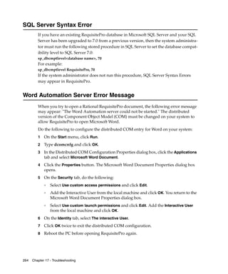 SQL Server Syntax Error
         If you have an existing RequisitePro database in Microsoft SQL Server and your SQL
         Server has been upgraded to 7.0 from a previous version, then the system administra-
         tor must run the following stored procedure in SQL Server to set the database compat-
         ibility level to SQL Server 7.0:
         sp_dbcmptlevel<database name>, 70
         For example:
         sp_dbcmptlevel RequisitePro, 70
         If the system administrator does not run this procedure, SQL Server Syntax Errors
         may appear in RequisitePro.


Word Automation Server Error Message
         When you try to open a Rational RequisitePro document, the following error message
         may appear: "The Word Automation server could not be started." The distributed
         version of the Component Object Model (COM) must be changed on your system to
         allow RequisitePro to open Microsoft Word.
         Do the following to configure the distributed COM entry for Word on your system:
         1   On the Start menu, click Run.
         2   Type dcomcnfg and click OK.
         3   In the Distributed COM Configuration Properties dialog box, click the Applications
             tab and select Microsoft Word Document.
         4   Click the Properties button. The Microsoft Word Document Properties dialog box
             opens.
         5   On the Security tab, do the following:
             ❑   Select Use custom access permissions and click Edit.
             ❑   Add the Interactive User from the local machine and click OK. You return to the
                 Microsoft Word Document Properties dialog box.
             ❑   Select Use custom launch permissions and click Edit. Add the Interactive User
                 from the local machine and click OK.
         6   On the Identity tab, select The interactive User.
         7   Click OK twice to exit the distributed COM configuration.
         8   Reboot the PC before opening RequisitePro again.




264   Chapter 17 - Troubleshooting
 