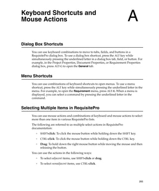 Keyboard Shortcuts and
Mouse Actions                                                                    A
Dialog Box Shortcuts
     You can use keyboard combinations to move to tabs, fields, and buttons in a
     RequisitePro dialog box. To use a dialog box shortcut, press the ALT key while
     simultaneously pressing the underlined letter in a dialog box tab, field, or button. For
     example, in the Project Properties, Document Properties, or Requirement Properties
     dialog box, press ALT-G to open the General tab.


Menu Shortcuts
     You can use combinations of keyboard shortcuts to open menus. To use a menu
     shortcut, press the ALT key while simultaneously pressing the underlined letter in the
     menu. For example, to open the Requirement menu, press ALT-R. When a menu is
     displayed, you can select a command by pressing the underlined letter in the
     command.


Selecting Multiple Items in RequisitePro
     You can use mouse actions and combinations of keyboard and mouse actions to select
     more than one item in various RequisitePro lists.
     The following are referred to as multiple select actions in RequisitePro
     documentation:
        ❑
            SHIFT-click: To click the mouse button while holding down the SHIFT key.
        ❑
            CTRL-click: To click the mouse button while holding down the CTRL key.
        ❑
            Drag: To hold down the right mouse button while moving the mouse and then
            releasing the button.
     You can use the actions in the following ways:
        ❑
            To select adjacent items, use SHIFT-click or drag.
        ❑
            To select nonadjacent items, use CTRL-click.




                                                                                          265
 