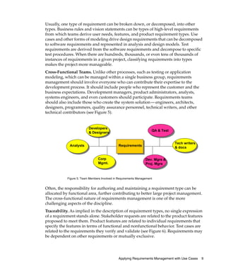 Usually, one type of requirement can be broken down, or decomposed, into other
types. Business rules and vision statements can be types of high-level requirements
from which teams derive user needs, features, and product requirement types. Use
cases and other forms of modeling drive design requirements that can be decomposed
to software requirements and represented in analysis and design models. Test
requirements are derived from the software requirements and decompose to specific
test procedures. When there are hundreds, thousands, or even tens of thousands of
instances of requirements in a given project, classifying requirements into types
makes the project more manageable.
Cross-Functional Teams. Unlike other processes, such as testing or application
modeling, which can be managed within a single business group, requirements
management should involve everyone who can contribute their expertise to the
development process. It should include people who represent the customer and the
business expectations. Development managers, product administrators, analysts,
systems engineers, and even customers should participate. Requirements teams
should also include those who create the system solution— engineers, architects,
designers, programmers, quality assurance personnel, technical writers, and other
technical contributors (see Figure 5).


                          Developers
                                                                     QA & Test
                          & Designers


                                                                                 Tech writers
             Analysts                          Requirements
                                                                                 & docs


                                 Corp                            Dev. Mgrs &
                                 Mgmt.                           Proj. Mgrs



            Figure 5. Team Members Involved in Requirements Management


Often, the responsibility for authoring and maintaining a requirement type can be
allocated by functional area, further contributing to better large project management.
The cross-functional nature of requirements management is one of the more
challenging aspects of the discipline.
Traceability. As implied in the description of requirement types, no single expression
of a requirement stands alone. Stakeholder requests are related to the product features
proposed to meet them. Product features are related to individual requirements that
specify the features in terms of functional and nonfunctional behavior. Test cases are
related to the requirements they verify and validate (see Figure 6). Requirements may
be dependent on other requirements or mutually exclusive.




                                               Applying Requirements Management with Use Cases   9
 