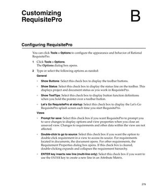 Customizing
RequisitePro                                                                       B
Configuring RequisitePro
     You can click Tools > Options to configure the appearance and behavior of Rational
     RequisitePro.
     1   Click Tools > Options.
         The Options dialog box opens.
     2   Type or select the following options as needed:
         General
         ❑
             Show Buttons: Select this check box to display the toolbar buttons.
         ❑
             Show Status: Select this check box to display the status line on the toolbar. This
             displays project and document status as you work in RequisitePro.
         ❑
             Show ToolTips: Select this check box to display button function definitions
             when you hold the pointer over a toolbar button.
         ❑
             Let's Go RequisitePro at startup: Select this check box to display the Let's Go
             RequisitePro splash screen each time you start RequisitePro.
         Views
         ❑
             Prompt for save: Select this check box if you want RequisitePro to prompt you
             to save changes to display options and view properties when you close an
             unsaved view. Changes to requirements and other data within the view are not
             affected.
         ❑   Double-click to go to source: Select this check box if you want the option to
             double-click requirement in a view to access its source. For requirements
             located in documents, the document opens. For other requirements, the
             Requirement Properties dialog box opens. If this check box is cleared,
             double-clicking expands and collapses the requirement hierarchy.
         ❑   ENTER key inserts new line (multi-line only): Select this check box if you want to
             use the ENTER key to create a new line in an Attribute Matrix.




                                                                                               279
 