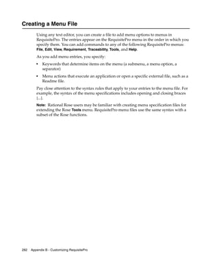 Creating a Menu File
         Using any text editor, you can create a file to add menu options to menus in
         RequisitePro. The entries appear on the RequisitePro menu in the order in which you
         specify them. You can add commands to any of the following RequisitePro menus:
         File, Edit, View, Requirement, Traceability, Tools, and Help.
         As you add menu entries, you specify:
         ■
             Keywords that determine items on the menu (a submenu, a menu option, a
             separator)
         ■
             Menu actions that execute an application or open a specific external file, such as a
             Readme file.
         Pay close attention to the syntax rules that apply to your entries to the menu file. For
         example, the syntax of the menu specifications includes opening and closing braces
         {...}.
         Note: Rational Rose users may be familiar with creating menu specification files for
         extending the Rose Tools menu. RequisitePro menu files use the same syntax with a
         subset of the Rose functions.




282   Appendix B - Customizing RequisitePro
 