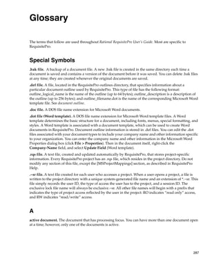 Glossary

The terms that follow are used throughout Rational RequisitePro User’s Guide. Most are specific to
RequisitePro.


Special Symbols
.bak file. A backup of a document file. A new .bak file is created in the same directory each time a
document is saved and contains a version of the document before it was saved. You can delete .bak files
at any time; they are created whenever the original documents are saved.
.def file. A file, located in the RequisitePro outlines directory, that specifies information about a
particular document outline used by RequisitePro. This type of file has the following format:
outline_logical_name is the name of the outline (up to 64 bytes); outline_description is a description of
the outline (up to 256 bytes); and outline_filename.dot is the name of the corresponding Microsoft Word
template file. See document outline.
.doc file. A DOS file name extension for Microsoft Word documents.
.dot file (Word template). A DOS file name extension for Microsoft Word template files. A Word
template determines the basic structure for a document, including fonts, menus, special formatting, and
styles. A Word template is associated with a document template, which can be used to create Word
documents in RequisitePro. Document outline information is stored in .def files. You can edit the .dot
files associated with your document types to include your company name and other information specific
to your organization. You can enter the company name and other information in the Microsoft Word
Properties dialog box (click File > Properties). Then in the document itself, right-click the
Company-Name field, and select Update Field (Word template).
.rqs file. A text file, created and updated automatically by RequisitePro, that stores project-specific
information. Every RequisitePro project has an .rqs file, which resides in the project directory. Do not
modify any section of this file, except the [MSProjectMappings] section, as described in RequisitePro
Help.
.~sr file. A text file created for each user who accesses a project. When a user opens a project, a file is
written to the project directory with a unique system-generated file name and an extension of *.~sr. This
file simply records the user ID, the type of access the user has to the project, and a session ID. The
exclusive lock file name will always be exclusive.~sr. All other file names will begin with a prefix that
indicates the type of project access reflected by the user in the project: RO indicates “read only” access,
and RW indicates “read/write” access.


A
active document. The document that has processing focus. You can have more than one document open
at a time; however, only one of the documents is active.




                                                                                                           287
 