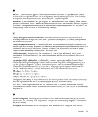 B
baseline. A reviewed and approved release of artifacts that constitutes an agreed basis for further
evolution or development and that can be changed only through a formal procedure, such as change
management and configuration control. See also Unified Change Management.
bookmark. A marker inserted at a specific point in a document to which the user may return for later
reference. In Microsoft Word, a bookmark is a location or selection of text named for reference purposes.
Bookmarks are implemented in RequisitePro documents to designate requirement text. Bookmarks are
designated by square brackets, as in the following: [example].


C
change description (version information). Textual information that specifies the justification or
reasoning behind the changes associated with a given revision of a project, document, or requirement.
See also version information.
change-managed relationship. A connection between two requirements that implies dependency or
another type of relationship. RequisitePro tracks two types of change-managed relationships: hierarchical
relationships and traceability relationships. Changes to either of the requirements can cause a “suspect”
condition in the relationship. See also suspect relationship state.
child requirement. A requirement that participates in a hierarchical relationship with a parent
requirement. A child can have only one parent requirement. See also parent requirement, hierarchical
requirement.
circular traceability relationship. A relationship between a requirement and itself, or an indirect
relationship that leads back to a previously traced-from node. Traceability relationships cannot have
circular references. RequisitePro checks for circular references each time you establish a traceability
relationship. RequisitePro also checks for circularity when you create an external relationship. The
circular check references only internal requirements and first-level external requirements.
ClearCase. See Rational ClearCase.
ClearQuest. See Rational ClearQuest.
collapse indicator. See expand/collapse indicator.
cross-project traceability. A RequisitePro feature that allows you to establish traceability relationships
between requirements that reside in different projects. See also external traceability.
CSV file. A comma-separated value text file, commonly used to exchange files between database
systems that use different formats. Sometimes called comma-delimited files, CSV files can be imported into
RequisitePro.


D
deleted users group. A security group of users who have been removed from other groups, have no
permissions, and cannot log on to RequisitePro. This group is maintained by the project administrator
for project history.
dialog box. An interactive window displayed on the screen that solicits a response from the user.


                                                                                              Glossary    289
 