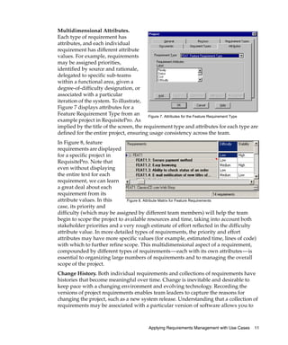 Multidimensional Attributes.
Each type of requirement has
attributes, and each individual
requirement has different attribute
values. For example, requirements
may be assigned priorities,
identified by source and rationale,
delegated to specific sub-teams
within a functional area, given a
degree-of-difficulty designation, or
associated with a particular
iteration of the system. To illustrate,
Figure 7 displays attributes for a
Feature Requirement Type from an          Figure 7. Attributes for the Feature Requirement Type
example project in RequisitePro. As
implied by the title of the screen, the requirement type and attributes for each type are
defined for the entire project, ensuring usage consistency across the team.
In Figure 8, feature
requirements are displayed
for a specific project in
RequisitePro. Note that
even without displaying
the entire text for each
requirement, we can learn
a great deal about each
requirement from its
attribute values. In this      Figure 8. Attribute Matrix for Feature Requirements
case, its priority and
difficulty (which may be assigned by different team members) will help the team
begin to scope the project to available resources and time, taking into account both
stakeholder priorities and a very rough estimate of effort reflected in the difficulty
attribute value. In more detailed types of requirements, the priority and effort
attributes may have more specific values (for example, estimated time, lines of code)
with which to further refine scope. This multidimensional aspect of a requirement,
compounded by different types of requirements—each with its own attributes—is
essential to organizing large numbers of requirements and to managing the overall
scope of the project.
Change History. Both individual requirements and collections of requirements have
histories that become meaningful over time. Change is inevitable and desirable to
keep pace with a changing environment and evolving technology. Recording the
versions of project requirements enables team leaders to capture the reasons for
changing the project, such as a new system release. Understanding that a collection of
requirements may be associated with a particular version of software allows you to



                                           Applying Requirements Management with Use Cases   11
 