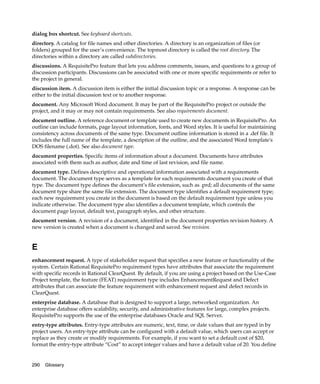 dialog box shortcut. See keyboard shortcuts.
directory. A catalog for file names and other directories. A directory is an organization of files (or
folders) grouped for the user’s convenience. The topmost directory is called the root directory. The
directories within a directory are called subdirectories.
discussions. A RequisitePro feature that lets you address comments, issues, and questions to a group of
discussion participants. Discussions can be associated with one or more specific requirements or refer to
the project in general.
discussion item. A discussion item is either the initial discussion topic or a response. A response can be
either to the initial discussion text or to another response.
document. Any Microsoft Word document. It may be part of the RequisitePro project or outside the
project, and it may or may not contain requirements. See also requirements document.
document outline. A reference document or template used to create new documents in RequisitePro. An
outline can include formats, page layout information, fonts, and Word styles. It is useful for maintaining
consistency across documents of the same type. Document outline information is stored in a .def file. It
includes the full name of the template, a description of the outline, and the associated Word template's
DOS filename (.dot). See also document type.
document properties. Specific items of information about a document. Documents have attributes
associated with them such as author, date and time of last revision, and file name.
document type. Defines descriptive and operational information associated with a requirements
document. The document type serves as a template for each requirements document you create of that
type. The document type defines the document’s file extension, such as .prd; all documents of the same
document type share the same file extension. The document type identifies a default requirement type;
each new requirement you create in the document is based on the default requirement type unless you
indicate otherwise. The document type also identifies a document template, which controls the
document page layout, default text, paragraph styles, and other structure.
document version. A revision of a document, identified in the document properties revision history. A
new version is created when a document is changed and saved. See revision.


E
enhancement request. A type of stakeholder request that specifies a new feature or functionality of the
system. Certain Rational RequisitePro requirement types have attributes that associate the requirement
with specific records in Rational ClearQuest. By default, if you are using a project based on the Use-Case
Project template, the feature (FEAT) requirement type includes EnhancementRequest and Defect
attributes that can associate the feature requirement with enhancement request and defect records in
ClearQuest.
enterprise database. A database that is designed to support a large, networked organization. An
enterprise database offers scalability, security, and administrative features for large, complex projects.
RequisitePro supports the use of the enterprise databases Oracle and SQL Server.
entry-type attributes. Entry-type attributes are numeric, text, time, or date values that are typed in by
project users. An entry-type attribute can be configured with a default value, which users can accept or
replace as they create or modify requirements. For example, if you want to set a default cost of $20,
format the entry-type attribute “Cost” to accept integer values and have a default value of 20. You define


290   Glossary
 