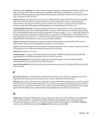 attributes in the Attributes tab of the Project Properties dialog box. Requirement attributes can be entry
type or list type. If you have configured an integration with Rational ClearQuest, you have two
additional default requirement types, EnhancementRequest and Defect. See also attribute type, attribute
value. Compare list-type attributes.
exclusive access. A condition by which access to a RequisitePro project and its documents is available
only to the user who opens the project. Exclusive access is required to change a variety of project
characteristics. You set access when you open a project. You can open a project and its documents in
exclusive mode only if the project and documents are not already open by another user.
expand/collapse indicator. A small box displayed next to a requirement in a view, indicating that the
requirement has one or more child requirements, or next to a discussion item in the Discussions dialog
box, indicating that the discussion item has responses. The box contains a + or a -, indicating whether or
not the requirement or discussion is displayed in an expanded or collapsed state. An item that can be
expanded (that is, preceded by a +) contains hidden subitems that can be displayed. An item that can be
collapsed (that is, preceded by a -) does not have hidden subitems.
Explorer. RequisitePro’s primary navigation window. In this window, project artifacts (documents,
requirements, and views) are displayed in packages in a tree browser.
export. To move information from one system or program to another. You can export requirements from
a RequisitePro view to Microsoft Word documents and to CSV files.
extension. See file name extension.
external project. A project containing requirements used to establish traceability relationships with
requirements in a currently open project. See cross-project traceability.
external requirement. A requirement residing in an external project. You can create traceability
relationships between requirements in different projects.
external traceability. Traceability relationships between requirements in two RequisitePro projects. See
also traceability.


F
file name extension. A DOS file name extension (for example, .prd). File name extensions are used in
RequisitePro to indicate document type and can contain a maximum of 20 characters.
filtering. A process by which you can change the amount of information displayed in a view. You specify
certain criteria on which to filter information. You can filter requirements by specifying certain distinct
criteria for any or all of their attributes. For example, instead of displaying all requirements, you might
apply a filter to display only requirements having a high priority. See also sorting and query.


H
hidden text. A Microsoft Word feature used to hide text within a document. Hidden text is delineated
with a dotted underline. A requirement within a Word document begins with a requirement tag
formatted in hidden text style. You can hide the tags for improved readability. Click Tools > Options,
and then click the View tab. Clear the Hidden text check box and click OK.




                                                                                             Glossary   291
 