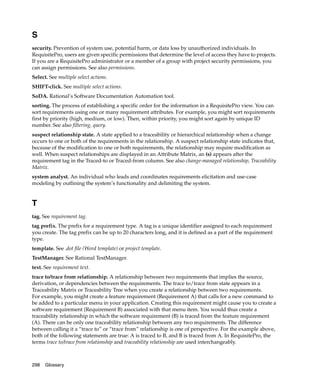 S
security. Prevention of system use, potential harm, or data loss by unauthorized individuals. In
RequisitePro, users are given specific permissions that determine the level of access they have to projects.
If you are a RequisitePro administrator or a member of a group with project security permissions, you
can assign permissions. See also permissions.
Select. See multiple select actions.
SHIFT-click. See multiple select actions.
SoDA. Rational’s Software Documentation Automation tool.
sorting. The process of establishing a specific order for the information in a RequisitePro view. You can
sort requirements using one or many requirement attributes. For example, you might sort requirements
first by priority (high, medium, or low). Then, within priority, you might sort again by unique ID
number. See also filtering, query.
suspect relationship state. A state applied to a traceability or hierarchical relationship when a change
occurs to one or both of the requirements in the relationship. A suspect relationship state indicates that,
because of the modification to one or both requirements, the relationship may require modification as
well. When suspect relationships are displayed in an Attribute Matrix, an (s) appears after the
requirement tag in the Traced-to or Traced-from column. See also change-managed relationship, Traceability
Matrix.
system analyst. An individual who leads and coordinates requirements elicitation and use-case
modeling by outlining the system’s functionality and delimiting the system.


T
tag. See requirement tag.
tag prefix. The prefix for a requirement type. A tag is a unique identifier assigned to each requirement
you create. The tag prefix can be up to 20 characters long, and it is defined as a part of the requirement
type.
template. See .dot file (Word template) or project template.
TestManager. See Rational TestManager.
text. See requirement text.
trace to/trace from relationship. A relationship between two requirements that implies the source,
derivation, or dependencies between the requirements. The trace to/trace from state appears in a
Traceability Matrix or Traceability Tree when you create a relationship between two requirements.
For example, you might create a feature requirement (Requirement A) that calls for a new command to
be added to a particular menu in your application. Creating this requirement might cause you to create a
software requirement (Requirement B) associated with that menu item. You would thus create a
traceability relationship in which the software requirement (B) is traced from the feature requirement
(A). There can be only one traceability relationship between any two requirements. The difference
between calling it a “trace to” or “trace from” relationship is one of perspective. For the example above,
both of the following statements are true: A is traced to B, and B is traced from A. In RequisitePro, the
terms trace to/trace from relationship and traceability relationship are used interchangeably.



298   Glossary
 