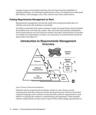 manage change incrementally, reducing risk and improving the probability of
         meeting milestones. As individual requirements evolve, it is important to understand
         their history: what changed, why, when, and even by whose authorization.

Putting Requirements Management to Work
         Requirements management uses the key skills and concepts presented above to
         identify and resolve the problems successfully.
         To build a system that truly meets customers’ needs, the project team must first define
         the problem to be solved by the system. Next, the team must identify stakeholders
         from whom business and user needs are elicited, described, and prioritized. From this
         set of high-level expectations or needs, a set of product or system features should be
         agreed upon (see Figure 9).




         Figure 9. Overview of Requirements Management

         Detailed software requirements should be written in such a form as can be
         understood by both the customers and the development team. We have found that
         using the language of the customer to describe these software requirements is most
         effective in gaining the customer’s understanding and agreement. These detailed
         software requirements are then used as input for the system design specifications as




12   Chapter 1 - Introducing Requirements Management
 