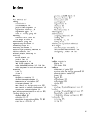 Index
A                                                   graphics and OLE objects 41
                                                    keyboard shortcuts 267
Add Attribute 217                                   mouse actions 266
adding                                              querying in 56
    discussions 67                                  requirements 40
    document types 220                              shortcuts 266
    projects to the project list 30                 text panes 41
    requirement attributes 228                      Word-linked files 41
    requirement types 225                       attribute pane 45
    users to a security group 184               attribute values
adjusting                                           assigning permissions 191
    column width in views 50                        deleting 233
    row height in views 50                          modifying 122, 232
administrators group 182                            sorting by 55
alphabetizing discussions 77                    attributes, see requirement attributes
annotating change 122                           Auto Suspect
answering discussions 72                            and cross-project traceability 151
application programming interface 63                and hierarchical relationships 144
Archive command 200                                 and Spelling Checker 144, 151
archived projects, retrieving 202
archiving
    Oracle projects 204                         B
    projects 200, 202
    restoring projects 207                      backing up projects
    SQL Server projects 204                        Oracle 204
    using Rational ClearCase 202, 204, 244         SQL Server 204
    using RequisitePro Archive command 204      backups
arranging                                          advantages of logical 205
    icons 52                                       creating using the Archive command 200
    views 51                                       disadvantages of logical 205
assigning                                          image 206
    attribute permissions 190                      logical 204
    attribute value permissions 191                offline image 206
    document type permissions 187                  online image 206
    group permissions 186                          storing 200
    new parents to a single requirement 139     baseline
    new parents to multiple requirements 140       creating a RequisitePro project from 19
    requirement type permissions 188            baselines
associating requirements with new types 124        creating a RequisitePro project from 178
Attribute Matrix 40, 56                            RequisitePro projects 208
    attribute labels 41                            with Unified Change Management 200
    definition 21, 37                           bookmarks 156
    denotation of suspect traceability 38, 41      removing 156
    exporting as a CSV file 167                    saving 156




                                                                                              301
 