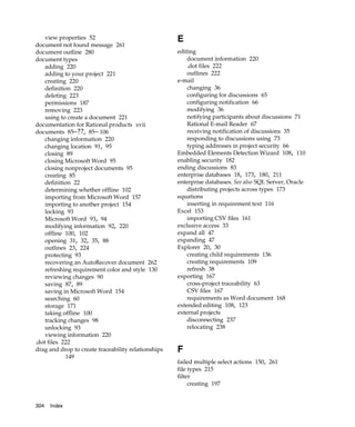 view properties 52                               E
document not found message 261
document outline 280                                 editing
document types                                           document information 220
    adding 220                                           .dot files 222
    adding to your project 221                           outlines 222
    creating 220                                     e-mail
    definition 220                                       changing 36
    deleting 223                                         configuring for discussions 65
    permissions 187                                      configuring notification 66
    removing 223                                         modifying 36
    using to create a document 221                       notifying participants about discussions 71
documentation for Rational products xvii                 Rational E-mail Reader 67
documents 85–??, 85– 106                                 receiving notification of discussions 35
    changing information 220                             responding to discussions using 73
    changing location 91, 95                             typing addresses in project security 66
    closing 89                                       Embedded Elements Detection Wizard 108, 110
    closing Microsoft Word 95                        enabling security 182
    closing nonproject documents 95                  ending discussions 83
    creating 85                                      enterprise databases 18, 173, 180, 211
    definition 22                                    enterprise databases. See also SQL Server, Oracle
    determining whether offline 102                      distributing projects across types 173
    importing from Microsoft Word 157                equations
    importing to another project 154                     inserting in requirement text 116
    locking 93                                       Excel 153
    Microsoft Word 93, 94                                importing CSV files 161
    modifying information 92, 220                    exclusive access 33
    offline 100, 102                                 expand all 47
    opening 31, 32, 35, 88                           expanding 47
    outlines 23, 224                                 Explorer 20, 30
    protecting 93                                        creating child requirements 136
    recovering an AutoRecover document 262               creating requirements 109
    refreshing requirement color and style 130           refresh 38
    reviewing changes 90                             exporting 167
    saving 87, 89                                        cross-project traceability 63
    saving in Microsoft Word 154                         CSV files 167
    searching 60                                         requirements as Word document 168
    storage 171                                      extended editing 108, 123
    taking offline 100                               external projects
    tracking changes 98                                  disconnecting 237
    unlocking 93                                         relocating 238
    viewing information 220
.dot files 222
drag and drop to create traceability relationships   F
            149
                                                     failed multiple select actions 150, 261
                                                     file types 215
                                                     filter
                                                          creating 197


304   Index
 