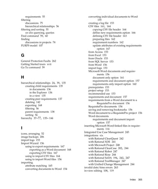 requirements 55                           converting individual documents to Word
filtering                                              155
     discussions 75                            creating a log file 153
     hierarchical relationships 56             CSV files 161, 164
filtering and sorting 55                           copying CSV file header 164
     see also querying, queries                    define new requirements option 166
Find command 59, 60                                defining CSV file header 163
finding                                            preparing files 162
     discussions in projects 74                    requirement numbers 162
FURPS model 107                                    update attributes of existing requirements
                                                       option 167
                                               from Access 153
G                                              from Excel 153
                                               from Oracle 153
General Protection Faults 262                  from SQL Server 153
Getting Started tours xvii                     from Word 156
Go To command 59                               import logs 153
                                               Microsoft Word documents and require-
                                                       ments 156
H                                                  document only option 161
                                                   requirements and document option 157
hierarchical relationships 24, 39, 135             requirements only import option 160
    creating child requirements 135            prerequisites 153
         in documents 136                      project setup 153
         in the Explorer 136                   recommended use 153
         in a view 135                         requirements and document 157
    creating peer requirements 137             requirements from a Word document to a
    deleting 142                                       RequisitePro document 156
    exporting 168                              RequisitePro documents 154
    filtering 56                               saving and removing bookmarks 156
    parent requirements 138                    Word document to a RequisitePro project 156
    sorting 56                                 Word documents
hierarchy 37–??, 135– 144                          requirements and document import
                                                       option 157
                                           inserting Microsoft Word-linked files in require-
I                                                      ments 114
                                           Integrated Use Case Management 245
icons, arranging 52
                                           integrations xix
image backups 206
                                               with Rational ClearQuest 242
import logs 153
                                               with Rational XDE 241
Import Wizard 156
                                               with Microsoft Project 248
    using to export requirements 167
                                               with Rational ClearCase 202, 244
        exporting as a Word document 168
                                               with Rational Robot 247
        exporting CSV files 167
                                               with Rational Rose 244
    using to import CSV files 164
                                               with Rational SoDA 194, 242, 247
    using to import Word files 156
                                               with Rational TestManager 247
importing
                                               with Unified Change Management 244
    attribute matching 165
                                           invalid date/time errors 263
    converting documents to Word 154
                                           in-view editing 108, 119


                                                                                  Index   305
 