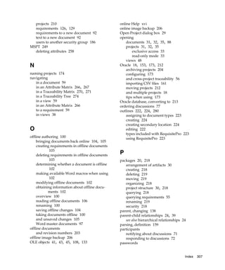 projects 210                                   online Help xvi
  requirements 126, 129                          online image backup 206
  requirements to a new document 92              Open Project dialog box 29
  text to a new document 92                      opening
  users to another security group 186                documents 31, 32, 35, 88
MSPT 249                                             projects 31, 32, 35
  deleting attributes 258                                exclusive access 33
                                                         read-only mode 33
                                                     views 48
N                                                Oracle 18, 153, 173, 212
                                                     archiving projects 204
naming projects 174                                  configuring 173
navigating                                           and cross-project traceability 56
   in a document 59                                  importing CSV files 161
   in an Attribute Matrix 266, 267                   moving projects 212
   in a Traceability Matrix 270, 271                 and multiple projects 18
   in a Traceability Tree 274                        tips when using 173
   in a view 59                                  Oracle database, converting to 213
   in an Attribute Matrix 266                    ordering discussions 77
   to a requirement 59                           outlines 222, 224, 280
   in views 38                                       assigning to document types 223
                                                     creating 224
                                                     creating secondary location 224
O                                                    editing 222
                                                     types included with RequisitePro 223
offline authoring 100                                using RequisitePro 223
    bringing documents back online 104, 105
    creating requirements in offline documents
            103
    deleting requirements in offline documents
                                                 P
            103                                  packages 20, 218
    determining whether a document is offline       arrangement of artifacts 30
            102                                     creating 218
    making available Word macros when using         deleting 219
            102                                     moving 219
    modifying offline documents 102                 organizing 218
    obtaining information about offline docu-       project structure 30, 218
           ments 102                                querying 218
    overview 100                                    querying requirements 55
    reading offline documents 106                   renaming 219
    renaming 100                                    security 218
    saving offline changes 104                   parent, changing 138
    taking documents offline 100                 parent-child relationships 24, 39
    and unsaved changes 105                         see also hierarchical relationships 24
    Word master documents 97                     parsing, definition 159
offline documents                                participants
    and revision numbers 203                        notifying about discussions 71
offline image backup 206                            responding to discussions 72
OLE objects 41, 43, 45, 108, 133                 passwords


                                                                                         Index   307
 