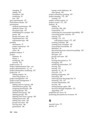 changing 35                          typing e-mail addresses 66
    editing 185                          users group 182
    limitations 184                   project summaries, printing 193
    modifying 35                      project template 172, 281
    new 184                              creating 177
peer requirements 137                 project version control 19
Performance Studio 247                project wizard 177, 207
permissions                           projects 18
    attribute permissions 190            adding 30
    attribute values 191                 archiving 200, 202
    document type 187                    components 171
    establishing for a project 181       connecting for cross-project traceability 235
    group 186                            converting earlier versions 179
    groups and users 182                 copying 211
    requirement text 190                 creating 171, 175
    requirement type 188                      with project wizard 177, 207
printing                                 creating a baseline 208
    discussions 77                       creating from a baseline 178
    project summaries 193                cross-project traceability 62
    reports 193                          definition 18
    views 48                             disconnecting from external traceability 237
problem analysis 5                       discussion 65
project                                  file types 215
    database 18                          groups and users 182
    failure 1                            list 19
    modifying 154                        locating discussions in 74
    security 154                         managing 193
project access 33                        modifying information 217
Project Administration Tips xvii         moving 210
project administrators xv, xvi           naming 174
project information, modifying 217       opening 31, 32, 35
project list 19                          overview 171
    adding projects 30                   printing summaries 193
    removing projects 31                 relocating 238
project management 193                   removing from the project list 31
project scope management 7               renaming 210, 217
project security                         revision information 207
    adding users to a group 184          security 181
    administrators group 182             storing backup copies 200
    assigning permissions 186            structure through templates 172
    creating groups 183                  upgrading 179
    deleted users group 182           properties for views 52
    deleting groups 183               protecting documents for revisions 93
    deleting users from a group 185
    editing passwords 185
    editing user name 185             Q
    groups and users 182
    moving users 186                  queried views 55
    permissions 186                   queries 41


308   Index
 