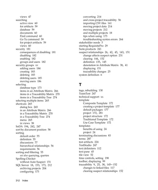 views 47                                 converting 214
searching                                    and cross-project traceability 56
    active view 60                           importing CSV files 161
    for artifacts 59                         moving project data 214
    database 59                              moving projects 212
    documents 60                             and multiple projects 18
    Find command 60                          tips when using 173
    Go To command 59                         troubleshooting syntax errors 264
    for project artifacts 59             stakeholder needs 5
    views 60                             starting RequisitePro 29
security 181                             Suite products 241
    consequences of disabling 181        suspect relationships 26, 42, 45, 143, 151
    disabling 182                            change affects suspect option 231
    enabling 182                             clearing 144, 152
    groups and users 182                     definition 135, 145
security groups xv                           denotation in Attribute Matrix 38, 41
    adding users 184                         displaying 151
    creating 183                             traceability changes 25
    deleting 183                         system definition 6
    deleting users 185
    moving users 186
selecting                                T
    database type 173
    items in an Attribute Matrix 266     tags, rebuilding 130
    items in a Traceability Matrix 270   TeamTest 247
    items in a Traceability Tree 274     technical support xx
selecting multiple items 265             template
shortcuts 265                                 Composite Template 172
    dialog box 265                            creating a project template 177
    in an Attribute Matrix 266                default packages 177
    in a Traceability Matrix 270              project 172, 281
    in a Traceability Tree 274                project structure 172
    menu 265                                  Traditional Template 172
    in views 38                               Use Case Template 172
SoDA 194, 242, 247                       templates
sort by document position 58                  benefits of using 24
sorting                                       project 24
    default order 55                     terminating discussions 83
    definition 55                        terms 287
    discussions 77                       test artifacts 224
    hierarchical relationships 56        TestStudio 247
    requirements 56                      text delimiters 112
sorting and filtering 55                 text pane 45
    see also querying, queries           tile view 52
Spelling Checker                         time controls, setting 198
    without Auto Suspect 151             toolbar, displaying 99
SQL Server 18, 153, 173, 212             traceability 9, 25, 38, 145– 152
    archiving projects 204                    changes to linked files 117
    configuring 173                           clearing suspect relationships 152


312   Index
 