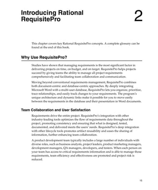 Introducing Rational
RequisitePro                                                                          2
      This chapter covers key Rational RequisitePro concepts. A complete glossary can be
      found at the end of this book.


Why Use RequisitePro?
      Studies have shown that managing requirements is the most significant factor in
      delivering projects on time, on budget, and on target. RequisitePro helps projects
      succeed by giving teams the ability to manage all project requirements
      comprehensively and facilitating team collaboration and communication.
      Moving beyond conventional requirements management, RequisitePro combines
      both document-centric and database-centric approaches. By deeply integrating
      Microsoft Word with a multi-user database, RequisitePro lets you organize, prioritize,
      trace relationships, and easily track changes to your requirements. The program’s
      unique architecture and dynamic links make it possible for you to move easily
      between the requirements in the database and their presentation in Word documents.


Team Collaboration and User Satisfaction
      Requirements drive the entire project. RequisitePro’s integration with other
      industry-leading tools optimizes the flow of requirements data throughout the
      project, promoting consistency and ensuring that what is designed, tested,
      documented, and delivered meets the users’ needs. RequisitePro’s deep integration
      with other lifecycle tools promotes artifact reusability and eases the sharing of
      information, further enhancing team collaboration.
      A product development team typically includes a large number of individuals with
      diverse roles, such as business analysts, project leaders, product marketing managers,
      development managers, QA managers, developers, and testers. When each person on
      your team has access to critical requirements information and is able to manage those
      requirements, team efficiency and effectiveness are promoted and project risk is
      reduced.




                                                                                           15
 