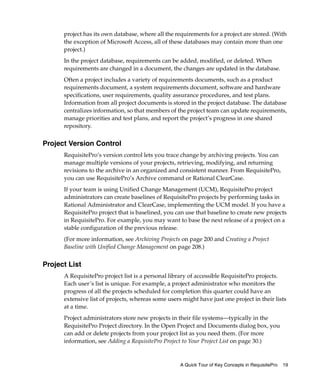 project has its own database, where all the requirements for a project are stored. (With
      the exception of Microsoft Access, all of these databases may contain more than one
      project.)
      In the project database, requirements can be added, modified, or deleted. When
      requirements are changed in a document, the changes are updated in the database.
      Often a project includes a variety of requirements documents, such as a product
      requirements document, a system requirements document, software and hardware
      specifications, user requirements, quality assurance procedures, and test plans.
      Information from all project documents is stored in the project database. The database
      centralizes information, so that members of the project team can update requirements,
      manage priorities and test plans, and report the project’s progress in one shared
      repository.


Project Version Control
      RequisitePro’s version control lets you trace change by archiving projects. You can
      manage multiple versions of your projects, retrieving, modifying, and returning
      revisions to the archive in an organized and consistent manner. From RequisitePro,
      you can use RequisitePro’s Archive command or Rational ClearCase.
      If your team is using Unified Change Management (UCM), RequisitePro project
      administrators can create baselines of RequisitePro projects by performing tasks in
      Rational Administrator and ClearCase, implementing the UCM model. If you have a
      RequisitePro project that is baselined, you can use that baseline to create new projects
      in RequisitePro. For example, you may want to base the next release of a project on a
      stable configuration of the previous release.
      (For more information, see Archiving Projects on page 200 and Creating a Project
      Baseline with Unified Change Management on page 208.)


Project List
      A RequisitePro project list is a personal library of accessible RequisitePro projects.
      Each user’s list is unique. For example, a project administrator who monitors the
      progress of all the projects scheduled for completion this quarter could have an
      extensive list of projects, whereas some users might have just one project in their lists
      at a time.
      Project administrators store new projects in their file systems—typically in the
      RequisitePro Project directory. In the Open Project and Documents dialog box, you
      can add or delete projects from your project list as you need them. (For more
      information, see Adding a RequisitePro Project to Your Project List on page 30.)


                                                    A Quick Tour of Key Concepts in RequisitePro   19
 