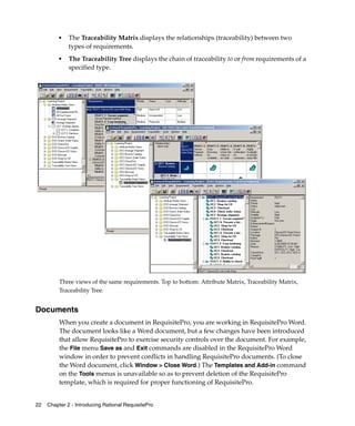 ■   The Traceability Matrix displays the relationships (traceability) between two
              types of requirements.
          ■
              The Traceability Tree displays the chain of traceability to or from requirements of a
              specified type.
          .




          Three views of the same requirements. Top to bottom: Attribute Matrix, Traceability Matrix,
          Traceability Tree.


Documents
          When you create a document in RequisitePro, you are working in RequisitePro Word.
          The document looks like a Word document, but a few changes have been introduced
          that allow RequisitePro to exercise security controls over the document. For example,
          the File menu Save as and Exit commands are disabled in the RequisitePro Word
          window in order to prevent conflicts in handling RequisitePro documents. (To close
          the Word document, click Window > Close Word.) The Templates and Add-in command
          on the Tools menus is unavailable so as to prevent deletion of the RequisitePro
          template, which is required for proper functioning of RequisitePro.


22   Chapter 2 - Introducing Rational RequisitePro
 