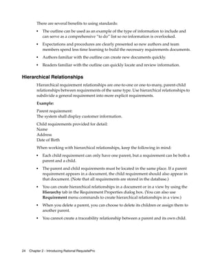 There are several benefits to using standards:
          ■
              The outline can be used as an example of the type of information to include and
              can serve as a comprehensive “to do” list so no information is overlooked.
          ■   Expectations and procedures are clearly presented so new authors and team
              members spend less time learning to build the necessary requirements documents.
          ■
              Authors familiar with the outline can create new documents quickly.
          ■   Readers familiar with the outline can quickly locate and review information.


Hierarchical Relationships
          Hierarchical requirement relationships are one-to-one or one-to-many, parent-child
          relationships between requirements of the same type. Use hierarchical relationships to
          subdivide a general requirement into more explicit requirements.
          Example:
          Parent requirement:
          The system shall display customer information.
          Child requirements provided for detail:
          Name
          Address
          Date of Birth
          When working with hierarchical relationships, keep the following in mind:
          ■
              Each child requirement can only have one parent, but a requirement can be both a
              parent and a child.
          ■   The parent and child requirements must be located in the same place. If a parent
              requirement appears in a document, the child requirement should also appear in
              that document. (Note that all requirements are stored in the database.)
          ■   You can create hierarchical relationships in a document or in a view by using the
              Hierarchy tab in the Requirement Properties dialog box. (You can also use
              Requirement menu commands to create hierarchical relationships in a view.)
          ■   When you delete a parent, you can choose to delete its children or assign them to
              another parent.
          ■
              You cannot create a traceability relationship between a parent and its own child.




24   Chapter 2 - Introducing Rational RequisitePro
 