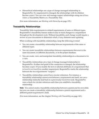 ■   Hierarchical relationships are a type of change-managed relationship in
          RequisitePro. If a requirement is changed, the relationships with its children
          become suspect. You can view and manage suspect relationships using one of two
          views: a Traceability Matrix or a Traceability Tree.
      (For more information, see Working with Hierarchy on page 135.)


Traceability Relationships
      Traceability links requirements to related requirements of same or different types.
      RequisitePro’s traceability feature makes it easy to track changes to a requirement
      throughout the development cycle. Without traceability, each change would require a
      review of your documents to determine which, if any, elements need updating.
      When working with traceability relationships, keep the following in mind:
      ■
          You can create a traceability relationship between requirements of the same or
          different types.
      ■
          You can create traceability relationships between requirements that exist in the
          same document, in different documents, or in the project database.
      ■   You can create, view, and manipulate traceability relationships in a document or in
          a view.
      ■
          Traceability relationships are a type of change-managed relationship in
          RequisitePro. If either end-point of the connection is changed, the relationship
          becomes suspect. If you modify the text or selected attributes of a requirement that
          is traced to or traced from another requirement, RequisitePro marks the relationship
          between the two requirements “suspect.”
      ■
          Traceability relationships cannot have circular references. For instance, a
          traceability relationship cannot exist between a requirement and itself, nor can a
          relationship indirectly lead back to a previously traced from node. RequisitePro
          runs a check for circular references each time you establish a traceability
          relationship.
      Note: You cannot create a traceability relationship between a parent and its own child,
      but you can create a traceability relationship between a parent requirement and a
      different parent requirement’s child.
      (For more information, see the chapter Working with Traceability on page 145.)




                                                    A Quick Tour of Key Concepts in RequisitePro   25
 