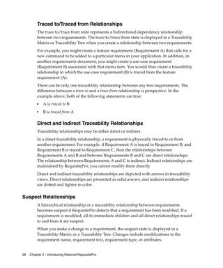 Traced to/Traced from Relationships
          The trace to/trace from state represents a bidirectional dependency relationship
          between two requirements. The trace to/trace from state is displayed in a Traceability
          Matrix or Traceability Tree when you create a relationship between two requirements.
          For example, you might create a feature requirement (Requirement A) that calls for a
          new command to be added to a particular menu in your application. In addition, in
          another requirements document, you might create a use-case requirement
          (Requirement B) associated with that menu item. You would thus create a traceability
          relationship in which the use-case requirement (B) is traced from the feature
          requirement (A).
          There can be only one traceability relationship between any two requirements. The
          difference between a trace to and a trace from relationship is perspective. In the
          example above, both of the following statements are true:
          ■   A is traced to B
          ■
              B is traced from A

          Direct and Indirect Traceability Relationships
          Traceability relationships may be either direct or indirect.
          In a direct traceability relationship, a requirement is physically traced to or from
          another requirement. For example, if Requirement A is traced to Requirement B, and
          Requirement B is traced to Requirement C, then the relationships between
          Requirements A and B and between Requirements B and C are direct relationships.
          The relationship between Requirements A and C is indirect. Indirect relationships are
          maintained by RequisitePro; you cannot modify them directly.
          Direct and indirect traceability relationships are depicted with arrows in traceability
          views. Direct relationships are presented as solid arrows, and indirect relationships
          are dotted and lighter in color.


Suspect Relationships
          A hierarchical relationship or a traceability relationship between requirements
          becomes suspect if RequisitePro detects that a requirement has been modified. If a
          requirement is modified, all its immediate children and all direct relationships traced
          to and from it are suspect.
          When you make a change to a requirement, the suspect state is displayed in a
          Traceability Matrix or a Traceability Tree. Changes include modifications to the
          requirement name, requirement text, requirement type, or attributes.


26   Chapter 2 - Introducing Rational RequisitePro
 