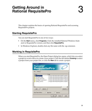 Getting Around in
Rational RequisitePro                                                                    3
     This chapter explains the basics of opening Rational RequisitePro and accessing
     RequisitePro projects.


Starting RequisitePro
     You can start RequisitePro in one of two ways:
     ■
         On the Start menu, click Programs. Click the installed Rational Windows Suite
         and/or RequisitePro version, and then click RequisitePro.
     ■
         In Windows Explorer, double-click any file name with the .rqs extension.


Working in RequisitePro
     When you start RequisitePro, the Open Project dialog box opens, which lets you select
     a project to work with or to create a new project. Click the tab labeled Existing to select
     a project from your project list, or click the New tab to create a project.




                                                                                              29
 