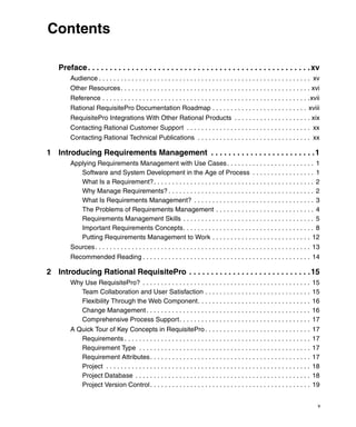 Contents

    Preface . . . . . . . . . . . . . . . . . . . . . . . . . . . . . . . . . . . . . . . . . . . . . . . . . . . xv
         Audience . . . . . . . . . . . . . . . . . . . . . . . . . . . . . . . . . . . . . . . . . . . . . . . . . . . . . . . . . . xv
         Other Resources . . . . . . . . . . . . . . . . . . . . . . . . . . . . . . . . . . . . . . . . . . . . . . . . . . . . xvi
         Reference . . . . . . . . . . . . . . . . . . . . . . . . . . . . . . . . . . . . . . . . . . . . . . . . . . . . . . . . .xvii
         Rational RequisitePro Documentation Roadmap . . . . . . . . . . . . . . . . . . . . . . . . . . xviii
         RequisitePro Integrations With Other Rational Products . . . . . . . . . . . . . . . . . . . . . xix
         Contacting Rational Customer Support . . . . . . . . . . . . . . . . . . . . . . . . . . . . . . . . . . xx
         Contacting Rational Technical Publications . . . . . . . . . . . . . . . . . . . . . . . . . . . . . . . xx

1 Introducing Requirements Management . . . . . . . . . . . . . . . . . . . . . . . . 1
         Applying Requirements Management with Use Cases . . . . . . . . . . . . . . . . . . . . . . . . 1
            Software and System Development in the Age of Process . . . . . . . . . . . . . . . . . 1
            What Is a Requirement?. . . . . . . . . . . . . . . . . . . . . . . . . . . . . . . . . . . . . . . . . . . . 2
            Why Manage Requirements? . . . . . . . . . . . . . . . . . . . . . . . . . . . . . . . . . . . . . . . . 2
            What Is Requirements Management? . . . . . . . . . . . . . . . . . . . . . . . . . . . . . . . . . 3
            The Problems of Requirements Management . . . . . . . . . . . . . . . . . . . . . . . . . . . 4
            Requirements Management Skills . . . . . . . . . . . . . . . . . . . . . . . . . . . . . . . . . . . . 5
            Important Requirements Concepts. . . . . . . . . . . . . . . . . . . . . . . . . . . . . . . . . . . . 8
            Putting Requirements Management to Work . . . . . . . . . . . . . . . . . . . . . . . . . . . 12
         Sources . . . . . . . . . . . . . . . . . . . . . . . . . . . . . . . . . . . . . . . . . . . . . . . . . . . . . . . . . . . 13
         Recommended Reading . . . . . . . . . . . . . . . . . . . . . . . . . . . . . . . . . . . . . . . . . . . . . . 14

2 Introducing Rational RequisitePro . . . . . . . . . . . . . . . . . . . . . . . . . . . . 15
         Why Use RequisitePro? . . . . . . . . . . . . . . . . . . . . . . . . . . . . . . . . . . . . . . . . . . . . . .            15
            Team Collaboration and User Satisfaction . . . . . . . . . . . . . . . . . . . . . . . . . . . . .                        15
            Flexibility Through the Web Component. . . . . . . . . . . . . . . . . . . . . . . . . . . . . . .                        16
            Change Management . . . . . . . . . . . . . . . . . . . . . . . . . . . . . . . . . . . . . . . . . . . . .               16
            Comprehensive Process Support. . . . . . . . . . . . . . . . . . . . . . . . . . . . . . . . . . . .                      17
         A Quick Tour of Key Concepts in RequisitePro . . . . . . . . . . . . . . . . . . . . . . . . . . . . .                       17
            Requirements . . . . . . . . . . . . . . . . . . . . . . . . . . . . . . . . . . . . . . . . . . . . . . . . . . .        17
            Requirement Type . . . . . . . . . . . . . . . . . . . . . . . . . . . . . . . . . . . . . . . . . . . . . . .            17
            Requirement Attributes . . . . . . . . . . . . . . . . . . . . . . . . . . . . . . . . . . . . . . . . . . . .            17
            Project . . . . . . . . . . . . . . . . . . . . . . . . . . . . . . . . . . . . . . . . . . . . . . . . . . . . . . . .   18
            Project Database . . . . . . . . . . . . . . . . . . . . . . . . . . . . . . . . . . . . . . . . . . . . . . . .          18
            Project Version Control . . . . . . . . . . . . . . . . . . . . . . . . . . . . . . . . . . . . . . . . . . . .           19


                                                                                                                                        v
 