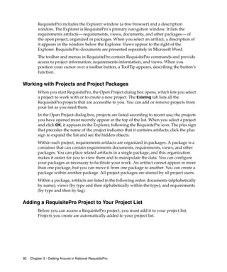 RequisitePro includes the Explorer window (a tree browser) and a description
          window. The Explorer is RequisitePro’s primary navigation window. It lists the
          requirements artifacts—requirements, views, documents, and other packages— of
          the open project, organized in packages. When you select an artifact, a description of
          it appears in the window below the Explorer. Views appear to the right of the
          Explorer. RequisitePro documents are presented separately in Microsoft Word.
          The toolbar and menus in RequisitePro contain RequisitePro commands and provide
          access to project information, requirements information, and views. When you
          position your cursor over a toolbar button, a ToolTip appears, describing the button’s
          function.

Working with Projects and Project Packages
          When you start RequisitePro, the Open Project dialog box opens, which lets you select
          a project to work with or to create a new project. The Existing tab lists all the
          RequisitePro projects that are accessible to you. You can add or remove projects from
          your list as you need them.
          In the Open Project dialog box, projects are listed according to recent use; the projects
          you have opened most recently appear at the top of the list. When you select a project
          and click OK, it appears in the Explorer, following the RequisitePro icon. The plus sign
          that precedes the name of the project indicates that it contains artifacts; click the plus
          sign to expand the list and see the hidden objects.
          Within each project, requirements artifacts are organized in packages. A package is a
          container that can contain requirements documents, requirements, views, and other
          packages. You can place related artifacts in a single package, and this organization
          makes it easier for you to view them and to manipulate the data. You can configure
          your packages as necessary to facilitate your work. An artifact cannot appear in more
          than one package, but you can move it from one package to another. You can create a
          package within another package. All project packages are shared by all project users.
          Within a package, artifacts are listed in the following order: documents (alphabetically
          by name), views (by type and then alphabetically within the type), and requirements
          (by type and then by tag).

Adding a RequisitePro Project to Your Project List
          Before you can access a RequisitePro project, you must add it to your project list.
          Projects you create are automatically added to your project list.




30   Chapter 3 - Getting Around in Rational RequisitePro
 