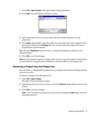 1   Click File > Open Project. The Open Project dialog box opens.
      2   Click Add. The Add Project dialog box opens.




      3   Select the project file you want to add to the list. (Project files have an .rqs
          extension.)
      4   Click Open. RequisitePro adds the project to your project list, and it appears with
          the projects listed on the Existing tab. You can now open the project and use its
          requirements and documents.
      Tip: Click the Properties button to view or change the database properties of the
      selected project.
      5   Click OK to save the changes.
      Note: To add a project stored on a floppy disk, move or copy the project to a local drive
      or network drive (using Windows Explorer), and then add it to your project list.

Removing a Project from the Project List
      You can remove a RequisitePro project from your project list without deleting the files
      from your system.
      To remove a project from the project list:
      1   Click File > Open Project.
          The Open Project dialog box opens.
      2   Select the project you want to remove, and click Remove. RequisitePro removes the
          project.
      3   Click OK to save the changes.
          Note: You can retrieve a project you removed by clicking the Add button. (See the
          preceding section.)




                                                                          Working in RequisitePro   31
 