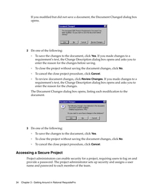 If you modified but did not save a document, the Document Changed dialog box
              opens.




          2   Do one of the following:
              ❑   To save the changes to the document, click Yes. If you made changes to a
                  requirement’s text, the Change Description dialog box opens and asks you to
                  enter the reason for the changes before saving.
              ❑   To close the project without saving the document changes, click No.
              ❑   To cancel the close project procedure, click Cancel.
              ❑   To review document changes, click Review Changes. If you made changes to a
                  requirement’s text, the Change Description dialog box opens and asks you to
                  enter the reason for the changes.
              The Document Changes dialog box opens, listing each modification to the
              document.




          3   Do one of the following:
              ❑
                  To save the changes to the document, click Yes.
              ❑
                  To close the project without saving the document changes, click No.
              ❑
                  To cancel the close project procedure, click Cancel.

Accessing a Secure Project
          Project administrators can enable security for a project, requiring users to log on and
          provide a password. The project administrator sets up security and assigns a user
          name and password to each member of the team.




34   Chapter 3 - Getting Around in Rational RequisitePro
 