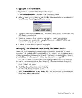 Logging on to RequisitePro
To log on and to access a secured RequisitePro project:
1   Click File > Open Project. The Open Project dialog box opens.
2   Select a project in the list to open and click OK. If RequisitePro detects that security
    is enabled, the Project Logon dialog box opens.




3   Type your name in the Username box. Usernames cannot exceed 20 characters, and
    they are not case sensitive.
4   Type your password. Your password is set up by a project administrator.
    Passwords are case sensitive; for example, Mycomputer, MYCOMPUTER, and
    mycomputer are separate passwords.
5   Click OK. You are now ready to use the project.

Modifying Your Password, User Name, or E-mail Address
When you are in a project, you can modify your password, user name, or e-mail
address. If you are a RequisitePro administrator or a member of a group with project
security permissions, you also have the ability to change the password, user name, or
e-mail address for other users. See Editing User Information on page 185.
A valid e-mail address is necessary for receiving RequisitePro discussion messages
via e-mail. For more information, see Configuring E-mail for Discussions on page 65.
1   Open a project and log on.
2   Click File > Project Administration > Security.
    The Project Security dialog box opens.
3   Select the Enable security for this project check box. Select a user group and a user
    name, and click the Edit button.




                                                                   Working in RequisitePro   35
 