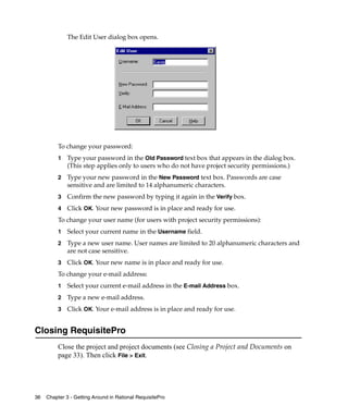 The Edit User dialog box opens.




          To change your password:
          1   Type your password in the Old Password text box that appears in the dialog box.
              (This step applies only to users who do not have project security permissions.)
          2   Type your new password in the New Password text box. Passwords are case
              sensitive and are limited to 14 alphanumeric characters.
          3   Confirm the new password by typing it again in the Verify box.
          4   Click OK. Your new password is in place and ready for use.
          To change your user name (for users with project security permissions):
          1   Select your current name in the Username field.
          2   Type a new user name. User names are limited to 20 alphanumeric characters and
              are not case sensitive.
          3   Click OK. Your new name is in place and ready for use.
          To change your e-mail address:
          1   Select your current e-mail address in the E-mail Address box.
          2   Type a new e-mail address.
          3   Click OK. Your e-mail address is in place and ready for use.


Closing RequisitePro
          Close the project and project documents (see Closing a Project and Documents on
          page 33). Then click File > Exit.




36   Chapter 3 - Getting Around in Rational RequisitePro
 