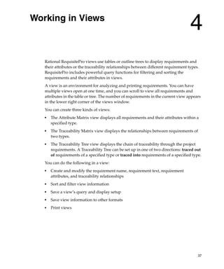 Working in Views
                                                                                     4
   Rational RequisitePro views use tables or outline trees to display requirements and
   their attributes or the traceability relationships between different requirement types.
   RequisitePro includes powerful query functions for filtering and sorting the
   requirements and their attributes in views.
   A view is an environment for analyzing and printing requirements. You can have
   multiple views open at one time, and you can scroll to view all requirements and
   attributes in the table or tree. The number of requirements in the current view appears
   in the lower right corner of the views window.
   You can create three kinds of views:
   ■
       The Attribute Matrix view displays all requirements and their attributes within a
       specified type.
   ■
       The Traceability Matrix view displays the relationships between requirements of
       two types.
   ■   The Traceability Tree view displays the chain of traceability through the project
       requirements. A Traceability Tree can be set up in one of two directions: traced out
       of requirements of a specified type or traced into requirements of a specified type.
   You can do the following in a view:
   ■
       Create and modify the requirement name, requirement text, requirement
       attributes, and traceability relationships
   ■   Sort and filter view information
   ■
       Save a view’s query and display setup
   ■
       Save view information to other formats
   ■   Print views




                                                                                         37
 