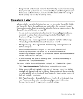 ■   A requirements relationship is indirect if the relationship is derived by traversing
         the requirements relationships. An arrow outlined by a dotted line, lighter in color
         than a direct relationship arrow, indicates an indirect traceability relationship in
         the Traceability Tree and the Traceability Matrix.


Hierarchy in a View
     All views display hierarchical relationships, and you can use the Traceability Matrix
     and Traceability Tree to display hierarchical relationships that are marked suspect.
     For more information about hierarchical relationships between requirements, see the
     chapter Working with Hierarchy on page 135.
     ■   You can create hierarchical relationships in a view by using Requirement menu
         commands or editing the requirement properties in the Hierarchy tab of the
         Requirement Properties dialog box.
     ■   When you modify a parent requirement, RequisitePro marks the relationships
         between the parent and all its immediate children as suspect.
     ■   When you modify a child requirement, the relationship with its parent is not
         marked as suspect.
     ■
         When a child requirement is assigned to a new parent, all hierarchical
         relationships between the new parent and its immediate children are
         automatically marked as suspect. The relationships between the children and their
         children are not marked as suspect.
     ■   In the Traceability Tree, you can manually mark a hierarchical relationship as
         suspect or clear a suspect relationship.
     You can set the level of child requirements to display in a view or in the Explorer.
     1   Click View > Displayed Levels. The Displayed Levels dialog box opens.
     2   Set the number of levels to display in the rows. If you select 1, only root artifacts
         are displayed; if you select 2, one level below the root artifacts is displayed; and if
         you select all, all levels are displayed. For a Traceability Matrix, set the number of
         the levels to display in columns.
     3   Click View > Properties > Save as Default to save these levels as the defaults for a
         view. This command saves the currently selected pane size, window size,
         displayed levels, and all view properties as default settings.




                                                                           Hierarchy in a View   39
 