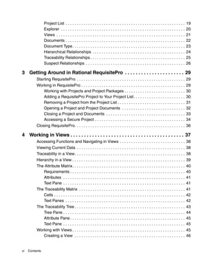 Project List . . . . . . . . . . . . . . . . . . . . . . . . . . . . . . . . . . . . . . . . . . . . . . . . . . . . .    19
                Explorer . . . . . . . . . . . . . . . . . . . . . . . . . . . . . . . . . . . . . . . . . . . . . . . . . . . . . . .    20
                Views . . . . . . . . . . . . . . . . . . . . . . . . . . . . . . . . . . . . . . . . . . . . . . . . . . . . . . . . .   21
                Documents . . . . . . . . . . . . . . . . . . . . . . . . . . . . . . . . . . . . . . . . . . . . . . . . . . . . .       22
                Document Type. . . . . . . . . . . . . . . . . . . . . . . . . . . . . . . . . . . . . . . . . . . . . . . . . .          23
                Hierarchical Relationships . . . . . . . . . . . . . . . . . . . . . . . . . . . . . . . . . . . . . . . . .              24
                Traceability Relationships . . . . . . . . . . . . . . . . . . . . . . . . . . . . . . . . . . . . . . . . . .            25
                Suspect Relationships . . . . . . . . . . . . . . . . . . . . . . . . . . . . . . . . . . . . . . . . . . . .             26

3 Getting Around in Rational RequisitePro . . . . . . . . . . . . . . . . . . . . . . 29
          Starting RequisitePro . . . . . . . . . . . . . . . . . . . . . . . . . . . . . . . . . . . . . . . . . . . . . . . . 29
          Working in RequisitePro . . . . . . . . . . . . . . . . . . . . . . . . . . . . . . . . . . . . . . . . . . . . . .             29
             Working with Projects and Project Packages . . . . . . . . . . . . . . . . . . . . . . . . . . .                             30
             Adding a RequisitePro Project to Your Project List. . . . . . . . . . . . . . . . . . . . . . .                              30
             Removing a Project from the Project List . . . . . . . . . . . . . . . . . . . . . . . . . . . . . .                         31
             Opening a Project and Project Documents . . . . . . . . . . . . . . . . . . . . . . . . . . . .                              32
             Closing a Project and Documents . . . . . . . . . . . . . . . . . . . . . . . . . . . . . . . . . . .                        33
             Accessing a Secure Project . . . . . . . . . . . . . . . . . . . . . . . . . . . . . . . . . . . . . . . .                   34
          Closing RequisitePro. . . . . . . . . . . . . . . . . . . . . . . . . . . . . . . . . . . . . . . . . . . . . . . . . 36

4 Working in Views . . . . . . . . . . . . . . . . . . . . . . . . . . . . . . . . . . . . . . . . . . 37
          Accessing Functions and Navigating in Views . . . . . . . . . . . . . . . . . . . . . . . . . . . . . 38
          Viewing Current Data . . . . . . . . . . . . . . . . . . . . . . . . . . . . . . . . . . . . . . . . . . . . . . . . 38
          Traceability in a View. . . . . . . . . . . . . . . . . . . . . . . . . . . . . . . . . . . . . . . . . . . . . . . . . 38
          Hierarchy in a View . . . . . . . . . . . . . . . . . . . . . . . . . . . . . . . . . . . . . . . . . . . . . . . . . . 39
          The Attribute Matrix. . . . . . . . . . . . . . . . . . . . . . . . . . . . . . . . . . . . . . . . . . . . . . . . . .         40
             Requirements . . . . . . . . . . . . . . . . . . . . . . . . . . . . . . . . . . . . . . . . . . . . . . . . . . .           40
             Attributes . . . . . . . . . . . . . . . . . . . . . . . . . . . . . . . . . . . . . . . . . . . . . . . . . . . . . .       41
             Text Pane . . . . . . . . . . . . . . . . . . . . . . . . . . . . . . . . . . . . . . . . . . . . . . . . . . . . . .        41
          The Traceability Matrix . . . . . . . . . . . . . . . . . . . . . . . . . . . . . . . . . . . . . . . . . . . . . . . 41
             Cells . . . . . . . . . . . . . . . . . . . . . . . . . . . . . . . . . . . . . . . . . . . . . . . . . . . . . . . . . . 42
             Text Panes . . . . . . . . . . . . . . . . . . . . . . . . . . . . . . . . . . . . . . . . . . . . . . . . . . . . . 42
          The Traceability Tree . . . . . . . . . . . . . . . . . . . . . . . . . . . . . . . . . . . . . . . . . . . . . . . . .         43
             Tree Pane . . . . . . . . . . . . . . . . . . . . . . . . . . . . . . . . . . . . . . . . . . . . . . . . . . . . . .        44
             Attribute Pane . . . . . . . . . . . . . . . . . . . . . . . . . . . . . . . . . . . . . . . . . . . . . . . . . . .         45
             Text Pane . . . . . . . . . . . . . . . . . . . . . . . . . . . . . . . . . . . . . . . . . . . . . . . . . . . . . .        45
          Working with Views . . . . . . . . . . . . . . . . . . . . . . . . . . . . . . . . . . . . . . . . . . . . . . . . . . 45
             Creating a View . . . . . . . . . . . . . . . . . . . . . . . . . . . . . . . . . . . . . . . . . . . . . . . . . 46


vi   Contents
 