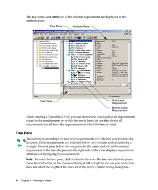 The tag, name, and attributes of the selected requirement are displayed in the
         attribute pane.
                               Tree Pane      Attribute Pane




                      Text Pane                                              Root-Level
                                                                             Requirement
                                                                             Branch-Level
                                                                             Requirement

         When creating a Traceability Tree, you can choose one that displays all requirements
         traced to the requirements on which the tree is based or one that shows all
         requirements traced from the requirements on which the tree is based.


Tree Pane
         Traceability relationships for root-level requirements are indented and preceded by
         an arrow. Child requirements are indented below their parents and preceded by a
         triangle. The text pane below the tree provides the name and text of the selected
         requirement in the tree; the pane on the right side of the view displays requirement
         attributes of the highlighted requirement.
         Note: To resize the tree pane, click the border between the tree and attribute panes.
         Press the left button on the mouse and drag it left or right to the size you want. This
         does not affect the length of the lines set in the Row/Column Sizing dialog box.



44   Chapter 4 - Working in Views
 