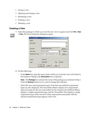 ■   Saving a view
         ■
             Opening and closing a view
         ■
             Renaming a view
         ■   Printing a view
         ■
             Deleting a view


Creating a View
         1   Select the package in which you want the new view to appear and click File > New
             > View. The View Properties dialog box opens.




         2   Do the following:
             ❑   In the Name box, type the name under which you want the view to be listed in
                 the Explorer. Filling in the Description box is optional.
                 Note: The Package box contains the name of the package you selected in Step 1.
                 Click the Browse button if you want to change that selection.
             ❑   Select the view and requirement types. Note that user-defined requirement
                 types are also displayed. The Traceability Matrix displays two requirement
                 types (one type for the row and another for the column), the Attribute Matrix
                 displays a single requirement type, and the Traceability Tree displays a single
                 requirement type at the root level. Only requirements associated with the
                 selected requirement types appear in the view.




46   Chapter 4 - Working in Views
 
