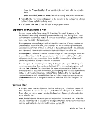 ❑   Select the Private check box if you want to be the only user who can open the
             view.
             Note: The Author, Date, and Time boxes are read-only and cannot be modified.

     3   Click OK. The view opens and appears in the Explorer in the package you selected
         in Step 1, listed alphabetically by name.
     4   Click File > Save View to save the view in the project database.


Expanding and Collapsing a View
     You can expand and collapse hierarchical relationships in all views and in the
     Explorer and traceability relationships in the Traceability Tree. An expanded view
     shows the root requirement and all its sublevel requirements. Collapse the view to
     show only the root-level requirements.
     The Expand All command expands all relationships in a view. When you select this
     command in a Traceability Tree, a requirement that has a traceability relationship
     with a root requirement appears as a branch of the root requirement. This command
     also expands all parent requirements, displaying all children, in all views.
     The Collapse All command collapses all relationships in a view. When you select this
     command in a Traceability Tree, a requirement that has a traceability relationship
     with a root requirement is no longer displayed. This command also collapses all
     parent requirements, hiding all children, in all views.
     You can expand the parent requirement by clicking the plus sign next to the parent
     requirement, selecting the parent and clicking SHIFT +, or selecting the parent and
     clicking View > Expand. You can collapse the parent requirement by clicking the
     minus sign next to the parent requirement, selecting the parent and clicking the minus
     (-) key, or selecting the parent and clicking View > Collapse. Use the Expand All
     command to expand all hierarchical or trace tree relationships in the view; use the
     Collapse All command to collapse all hierarchical or trace tree relationships in the
     view.


Saving a View
     When you save a view, the layout of the view and the query criteria are also saved.
     The data within the view is not saved as part of the view; it is part of the database.
     Thus, when you open a saved view, the display shows the current information in a
     saved view format.
     Note: The saved view is not a snapshot of requirement information for a particular
     date. To save the results of a query, you must print the view. For more information on
     queries, see the chapter Querying and Searching on page 55.

                                                                            Working with Views   47
 