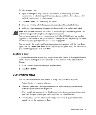 To print an open view:
      1   If you want to print only a selected requirement or relationship, click the
          requirements or relationships in the matrix. (Use a multiple select action to select
          multiple requirements or relationships.)
      2   Click File > Print. The Print dialog box opens.
      3   If you are printing selected requirements or relationships, click Selection.
      4   Make any other necessary changes to the Print dialog box, and then click OK.
      Note: Use the Print button on the toolbar to print directly to the default printer. The
      entire view is printed using the default printer selections.
      You can also export a view to a comma-separated value (CSV) file and use another
      application, such as Excel, to open the file and arrange the data for printing. For more
      information, see Exporting a View as a CSV File on page 167.
      You can specify the header and footer information to be printed with the view. In an
      open view, click File > Page Setup. In the Page Setup dialog box, select the information
      you want to appear, and then click Print.


Deleting a View
      A personal view can be deleted only by the person who created it. A projectwide view
      can be deleted by the person who created it or by a member of the Administrators
      Group.
      1   In the Explorer, select the view you want to delete.
      2   Click Edit > Delete.


Customizing Views
      You can customize the look and content of every view you create. You can:
      ■
          Adjust the size of rows and columns.
      ■
          Filter and sort data according to query criteria, so that only requirements that
          match the query criteria are displayed.
      ■
          Select specific view properties to display, such as buttons, requirement name and
          text, lines, images, root images, and trace to and trace from buttons.
      ■   Save a defined view for future use. Saving a view saves its query criteria and
          layout, but not the requirement data.




                                                                           Customizing Views    49
 
