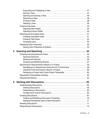 Expanding and Collapsing a View . . . . . . . . . . . . . . . . . . . . . . . . . . . . . . . . . . .                 47
             Saving a View. . . . . . . . . . . . . . . . . . . . . . . . . . . . . . . . . . . . . . . . . . . . . . . . . . .    47
             Opening and Closing a View . . . . . . . . . . . . . . . . . . . . . . . . . . . . . . . . . . . . . . .              48
             Renaming a View . . . . . . . . . . . . . . . . . . . . . . . . . . . . . . . . . . . . . . . . . . . . . . . .       48
             Printing a View . . . . . . . . . . . . . . . . . . . . . . . . . . . . . . . . . . . . . . . . . . . . . . . . . .   48
             Deleting a View . . . . . . . . . . . . . . . . . . . . . . . . . . . . . . . . . . . . . . . . . . . . . . . . .     49
        Customizing Views . . . . . . . . . . . . . . . . . . . . . . . . . . . . . . . . . . . . . . . . . . . . . . . . . . 49
           Adjusting Row Height. . . . . . . . . . . . . . . . . . . . . . . . . . . . . . . . . . . . . . . . . . . . . 50
           Adjusting Column Width. . . . . . . . . . . . . . . . . . . . . . . . . . . . . . . . . . . . . . . . . . . 50
        Resizing and Arranging Views . . . . . . . . . . . . . . . . . . . . . . . . . . . . . . . . . . . . . . . . .             51
           Creating Cascaded Views . . . . . . . . . . . . . . . . . . . . . . . . . . . . . . . . . . . . . . . . .               51
           Creating Tiled Views . . . . . . . . . . . . . . . . . . . . . . . . . . . . . . . . . . . . . . . . . . . . .          52
           Arranging Icons . . . . . . . . . . . . . . . . . . . . . . . . . . . . . . . . . . . . . . . . . . . . . . . . .       52
        Displaying View Properties . . . . . . . . . . . . . . . . . . . . . . . . . . . . . . . . . . . . . . . . . . . . 52
            Saving View Properties as Default . . . . . . . . . . . . . . . . . . . . . . . . . . . . . . . . . . . 53

5 Querying and Searching . . . . . . . . . . . . . . . . . . . . . . . . . . . . . . . . . . . . 55
        Creating and Using Queried Views . . . . . . . . . . . . . . . . . . . . . . . . . . . . . . . . . . . . .                 55
           Querying Overview. . . . . . . . . . . . . . . . . . . . . . . . . . . . . . . . . . . . . . . . . . . . . . .          55
           Working with Queries . . . . . . . . . . . . . . . . . . . . . . . . . . . . . . . . . . . . . . . . . . . . .          56
           Creating and Modifying Queries. . . . . . . . . . . . . . . . . . . . . . . . . . . . . . . . . . . . .                 57
        Searching for Requirements Artifacts in a Project . . . . . . . . . . . . . . . . . . . . . . . . . .                      59
           Navigating to a Requirement Using the Go To Command . . . . . . . . . . . . . . . . .                                   59
           Using the Find Command to Search a Project. . . . . . . . . . . . . . . . . . . . . . . . . .                           60
           Reviewing a Project with Cross-Project Traceability . . . . . . . . . . . . . . . . . . . . .                           62
        RequisitePro Extensibility Interface . . . . . . . . . . . . . . . . . . . . . . . . . . . . . . . . . . . . . 63
        Requirement Metrics . . . . . . . . . . . . . . . . . . . . . . . . . . . . . . . . . . . . . . . . . . . . . . . . 64

6 Working with Discussions . . . . . . . . . . . . . . . . . . . . . . . . . . . . . . . . . . . 65
        Understanding Discussions . . . . . . . . . . . . . . . . . . . . . . . . . . . . . . . . . . . . . . . . . . .            65
           Viewing Discussions . . . . . . . . . . . . . . . . . . . . . . . . . . . . . . . . . . . . . . . . . . . . .           65
           Responding to Discussions . . . . . . . . . . . . . . . . . . . . . . . . . . . . . . . . . . . . . . . .               65
           Configuring E-mail for Discussions . . . . . . . . . . . . . . . . . . . . . . . . . . . . . . . . . .                  65
        Creating Discussions . . . . . . . . . . . . . . . . . . . . . . . . . . . . . . . . . . . . . . . . . . . . . . . . 67
           Viewing and Modifying Discussion Properties . . . . . . . . . . . . . . . . . . . . . . . . . . 70
           Notifying Participants about a New Discussion . . . . . . . . . . . . . . . . . . . . . . . . . 71
        Reading Discussions . . . . . . . . . . . . . . . . . . . . . . . . . . . . . . . . . . . . . . . . . . . . . . . . 71
        Responding to Discussions . . . . . . . . . . . . . . . . . . . . . . . . . . . . . . . . . . . . . . . . . . . 72


                                                                                                                     Contents      vii
 