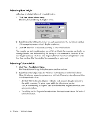 Adjusting Row Height
         Adjusting row height affects all rows in the view.
         1   Click View > Row/Column Sizing.
             The Row/Column Sizing dialog box opens.
         :




         2   Type the number of lines to display for each requirement. The maximum number
             of lines depends on a monitor’s display resolution.
         3   Click OK. The view is modified according to your specifications.
         You can also use a shortcut to adjust rows. Click and hold the mouse on any border in
         the requirement area, and then drag the row up or down to the size you want. If the
         row height is already set at one line, RequisitePro will not let you drag the row up to
         less than one line. The Traceability Tree does not have a shortcut.


Adjusting Column Width
         1   Click View > Row/Column Sizing.
             The Row/Column Sizing dialog box opens, as shown above.
         2   Type the number of pixels (in the Attribute Matrix) or lines (in the Traceability
             Matrix) to display for each requirement or attribute. Parameters for column widths
             in different views follow.
             ❑
                 Attribute Matrix: To set a different width for each column, drag the column to
                 the width you want. To set an equal width for all columns, use the
                 Row/Column Sizing dialog box. The maximum screen height is based on your
                 screen’s resolution.
             ❑
                 Traceability Matrix: RequisitePro determines the maximum width on the basis of
                 screen resolution.




50   Chapter 4 - Working in Views
 
