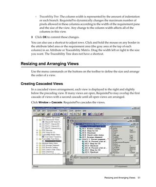 ❑   Traceability Tree: The column width is represented by the amount of indentation
             or each branch. RequisitePro dynamically changes the maximum number of
             pixels allowed in these columns according to the width of the requirement pane
             and the size of the view. Any change to the column width affects all of the
             columns in this view.
     3   Click OK to commit these changes.
     You can also use a shortcut to adjust rows. Click and hold the mouse on any border in
     the attribute label area or the requirement area (the gray area at the top of each
     column) in an Attribute or Traceability Matrix. Drag the width left or right to the size
     you want. The Traceability Tree does not have a shortcut.


Resizing and Arranging Views
     Use the menu commands or the buttons on the toolbar to define the size and arrange
     the order of a view.


Creating Cascaded Views
     In a cascaded views arrangement, each view is displayed to the right and slightly
     below the preceding view. If many views are open, RequisitePro may overlap the first
     cascade of views with a second cascade until all open views are arranged.
     Click Window > Cascade. RequisitePro cascades the views.




                                                                Resizing and Arranging Views   51
 