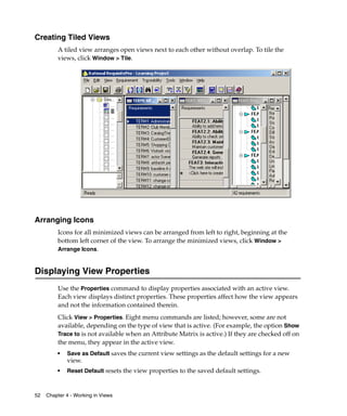 Creating Tiled Views
         A tiled view arranges open views next to each other without overlap. To tile the
         views, click Window > Tile.




Arranging Icons
         Icons for all minimized views can be arranged from left to right, beginning at the
         bottom left corner of the view. To arrange the minimized views, click Window >
         Arrange Icons.


Displaying View Properties
         Use the Properties command to display properties associated with an active view.
         Each view displays distinct properties. These properties affect how the view appears
         and not the information contained therein.
         Click View > Properties. Eight menu commands are listed; however, some are not
         available, depending on the type of view that is active. (For example, the option Show
         Trace to is not available when an Attribute Matrix is active.) If they are checked off on
         the menu, they appear in the active view.
         ■   Save as Default saves the current view settings as the default settings for a new
             view.
         ■   Reset Default resets the view properties to the saved default settings.



52   Chapter 4 - Working in Views
 